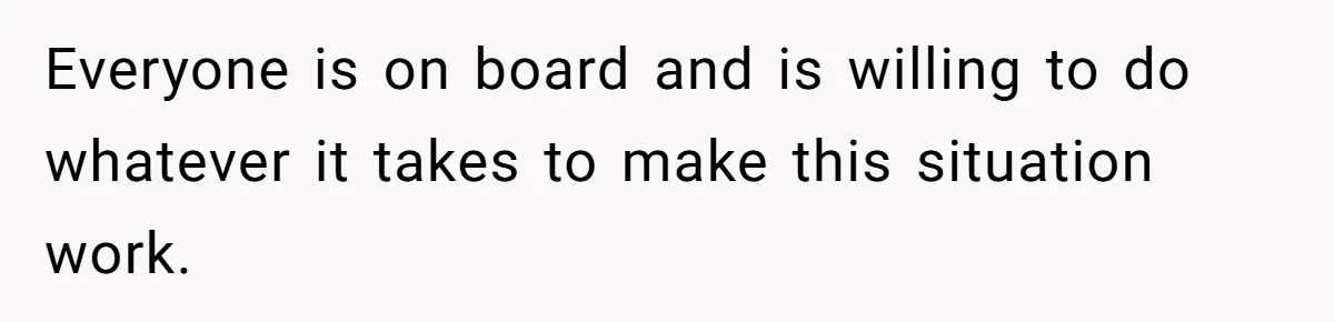 Everyone is on board and is willing to do whatever it takes to make this situation work.