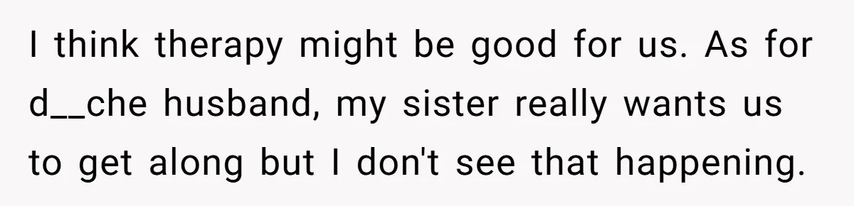 I think therapy might be good for us. As for d__che husband, my sister really wants us to get along but I don't see that happening.