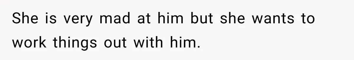 She is very mad at him but she wants to work things out with him.