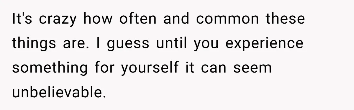It's crazy how often and common these things are. I guess until you experience something for yourself it can seem unbelievable.