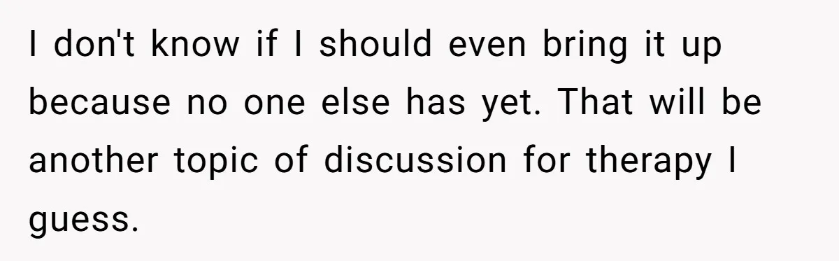 I don't know if I should even bring it up because no one else has yet. That will be another topic of discussion for therapy I guess.