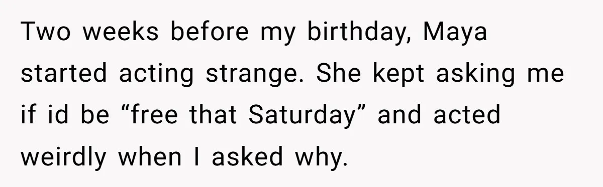 Two weeks before my birthday, Maya started acting strange. She kept asking me if id be “free that Saturday” and acted weirdly when I asked why.
