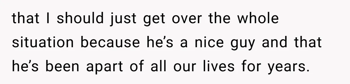 that I should just get over the whole situation because he’s a nice guy and that he’s been apart of all our lives for years.