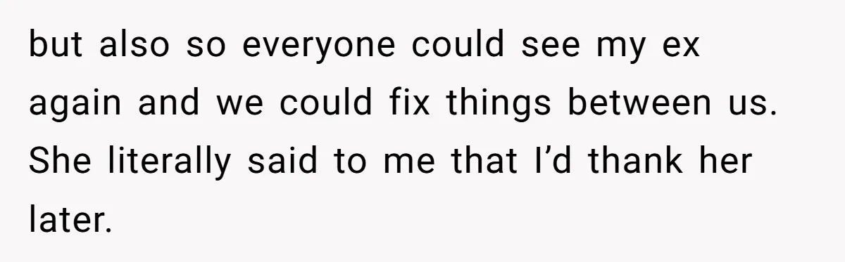 but also so everyone could see my ex again and we could fix things between us. She literally said to me that I’d thank her later.