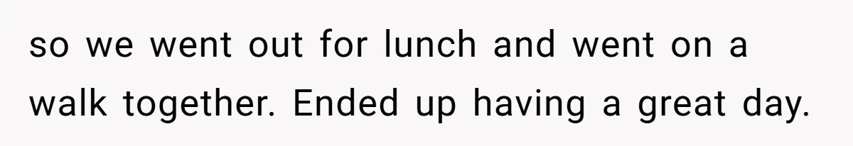 so we went out for lunch and went on a walk together. Ended up having a great day.