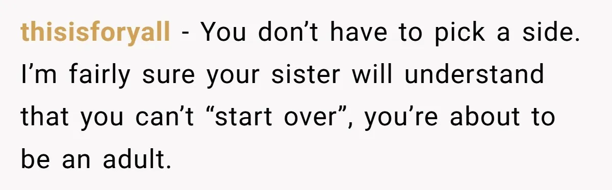 thisisforyall − You don’t have to pick a side. I’m fairly sure your sister will understand that you can’t “start over”, you’re about to be an adult.
