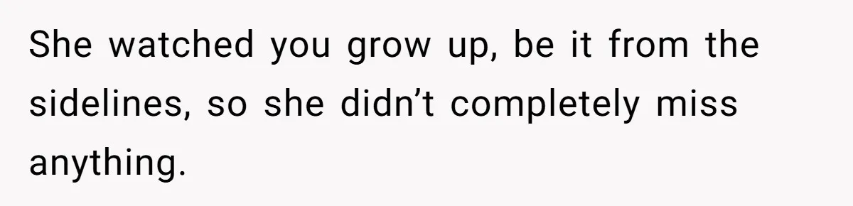 She watched you grow up, be it from the sidelines, so she didn’t completely miss anything.