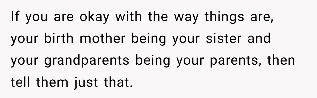 If you are okay with the way things are, your birth mother being your sister and your grandparents being your parents, then tell them just that.