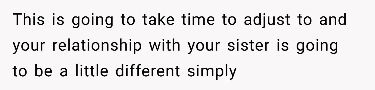 This is going to take time to adjust to and your relationship with your sister is going to be a little different simply