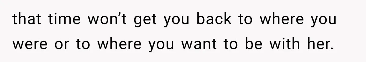 that time won’t get you back to where you were or to where you want to be with her.