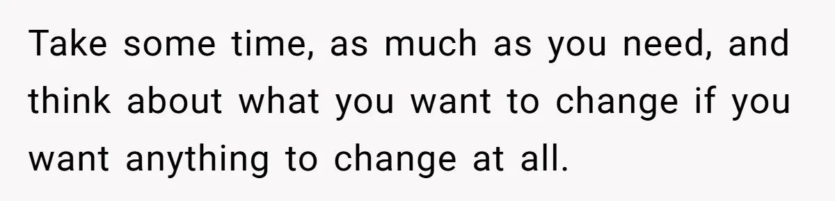 Take some time, as much as you need, and think about what you want to change if you want anything to change at all.