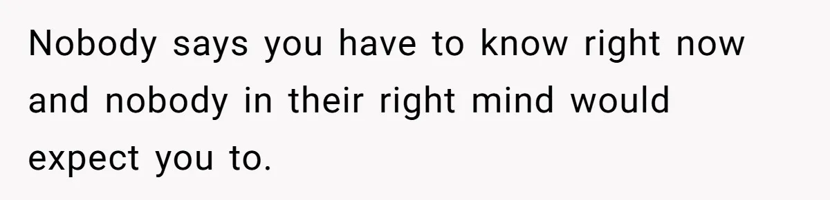 Nobody says you have to know right now and nobody in their right mind would expect you to.