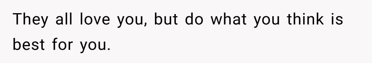 They all love you, but do what you think is best for you.