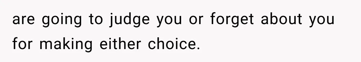 are going to judge you or forget about you for making either choice.