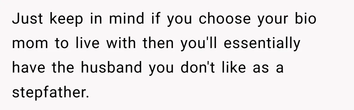 Just keep in mind if you choose your bio mom to live with then you'll essentially have the husband you don't like as a stepfather.