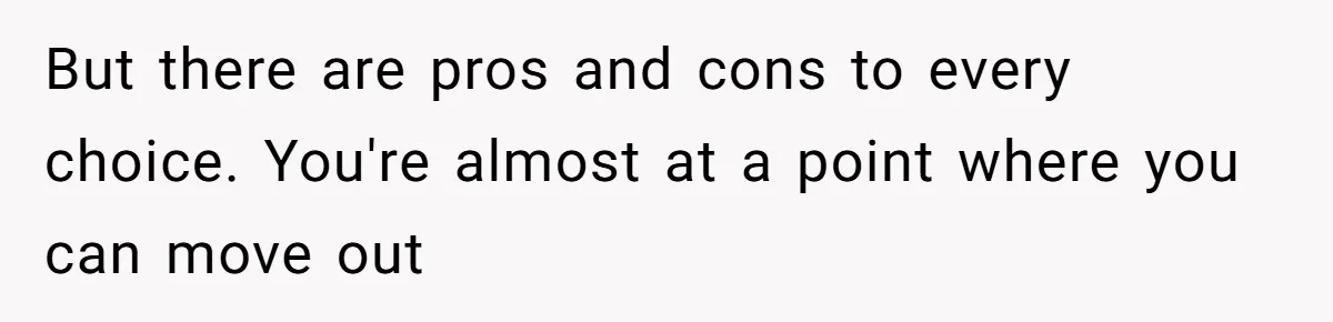 But there are pros and cons to every choice. You're almost at a point where you can move out