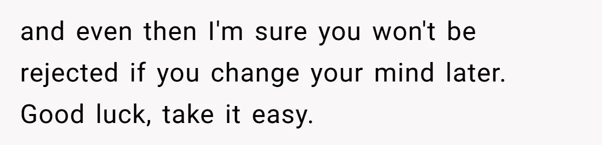 and even then I'm sure you won't be rejected if you change your mind later. Good luck, take it easy.