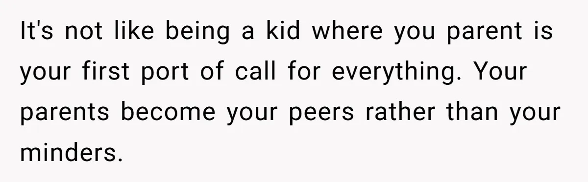 It's not like being a kid where you parent is your first port of call for everything. Your parents become your peers rather than your minders.