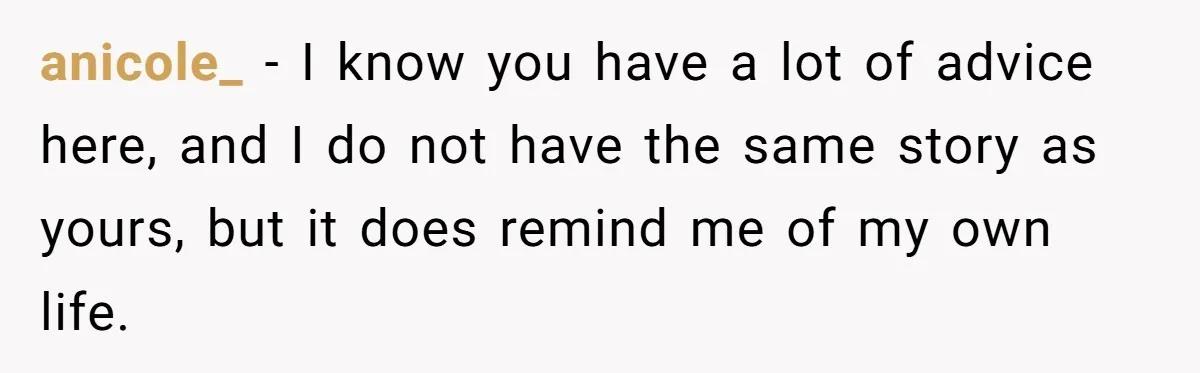 anicole_ − I know you have a lot of advice here, and I do not have the same story as yours, but it does remind me of my own life.