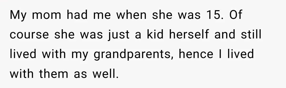 My mom had me when she was 15. Of course she was just a kid herself and still lived with my grandparents, hence I lived with them as well.