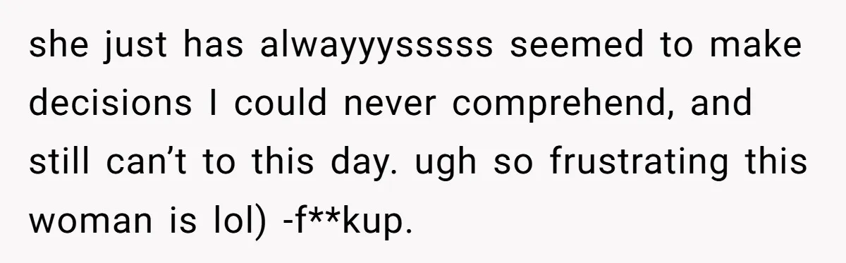 she just has alwayyysssss seemed to make decisions I could never comprehend, and still can’t to this day. ugh so frustrating this woman is lol) -f**kup.