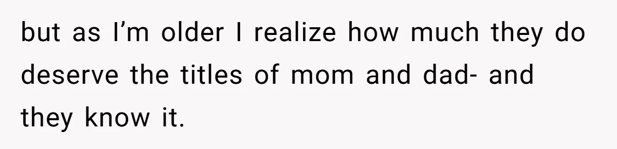 but as I’m older I realize how much they do deserve the titles of mom and dad- and they know it.