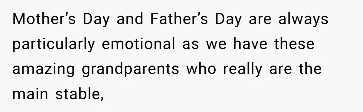 Mother’s Day and Father’s Day are always particularly emotional as we have these amazing grandparents who really are the main stable,