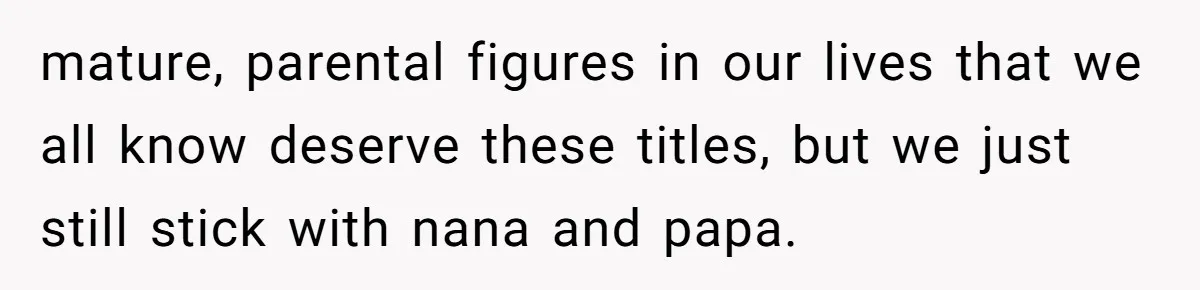 mature, parental figures in our lives that we all know deserve these titles, but we just still stick with nana and papa.