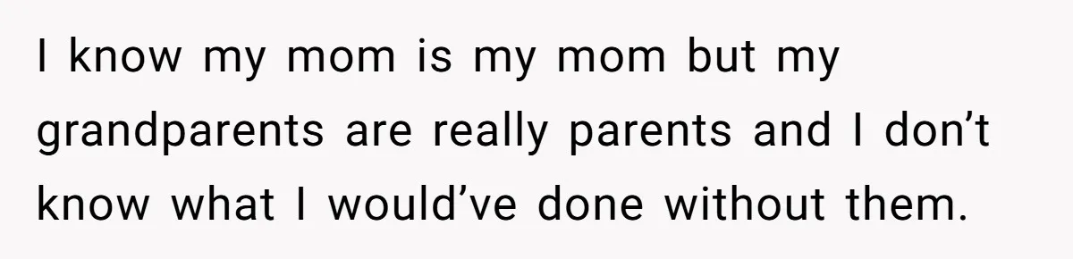 I know my mom is my mom but my grandparents are really parents and I don’t know what I would’ve done without them.