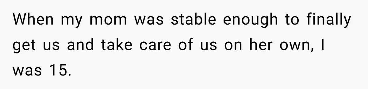 When my mom was stable enough to finally get us and take care of us on her own, I was 15.