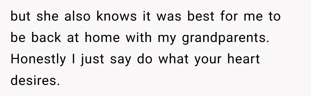 but she also knows it was best for me to be back at home with my grandparents. Honestly I just say do what your heart desires.