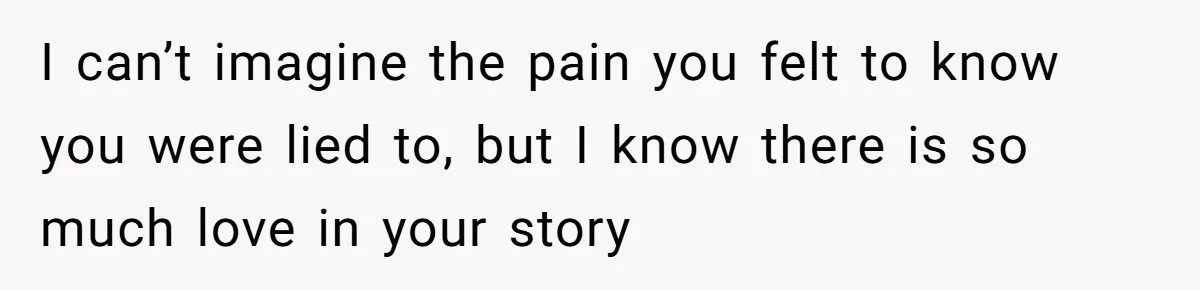 I can’t imagine the pain you felt to know you were lied to, but I know there is so much love in your story