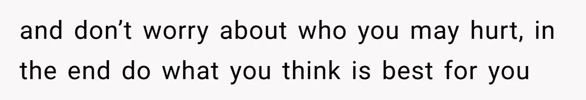 and don’t worry about who you may hurt, in the end do what you think is best for you