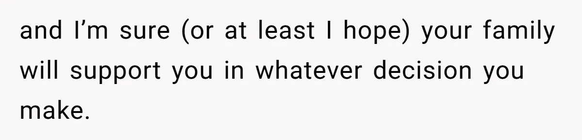 and I’m sure (or at least I hope) your family will support you in whatever decision you make.