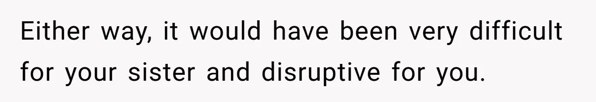 Either way, it would have been very difficult for your sister and disruptive for you.