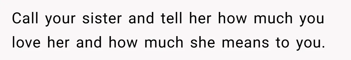 Call your sister and tell her how much you love her and how much she means to you.