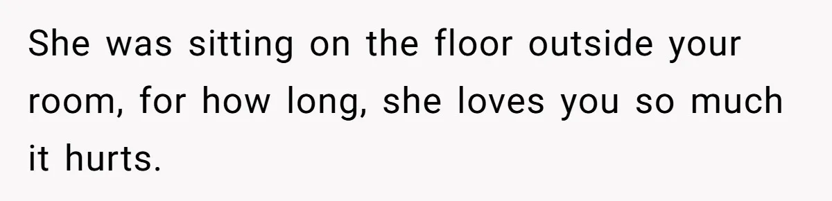 She was sitting on the floor outside your room, for how long, she loves you so much it hurts.