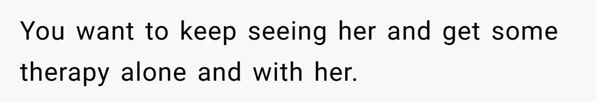You want to keep seeing her and get some therapy alone and with her.