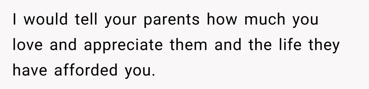 I would tell your parents how much you love and appreciate them and the life they have afforded you.