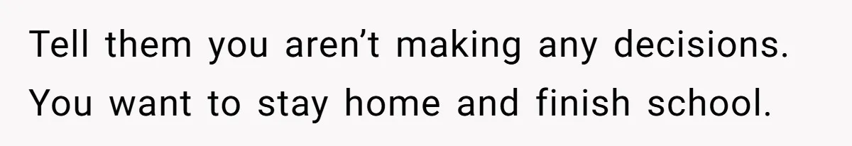 Tell them you aren’t making any decisions. You want to stay home and finish school.