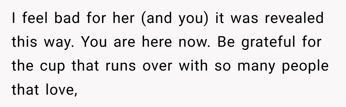 I feel bad for her (and you) it was revealed this way. You are here now. Be grateful for the cup that runs over with so many people that love,