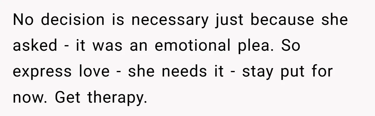No decision is necessary just because she asked - it was an emotional plea. So express love - she needs it - stay put for now. Get therapy.