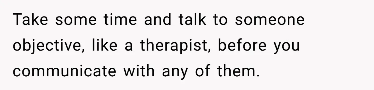 Take some time and talk to someone objective, like a therapist, before you communicate with any of them.
