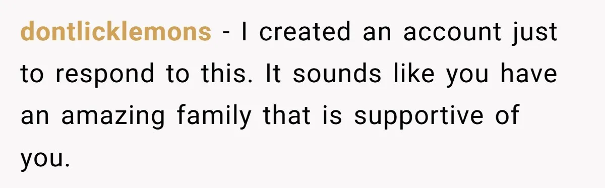 dontlicklemons − I created an account just to respond to this. It sounds like you have an amazing family that is supportive of you.