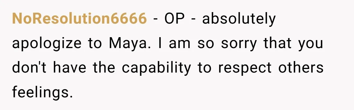 NoResolution6666 − OP - absolutely apologize to Maya. I am so sorry that you don't have the capability to respect others feelings.