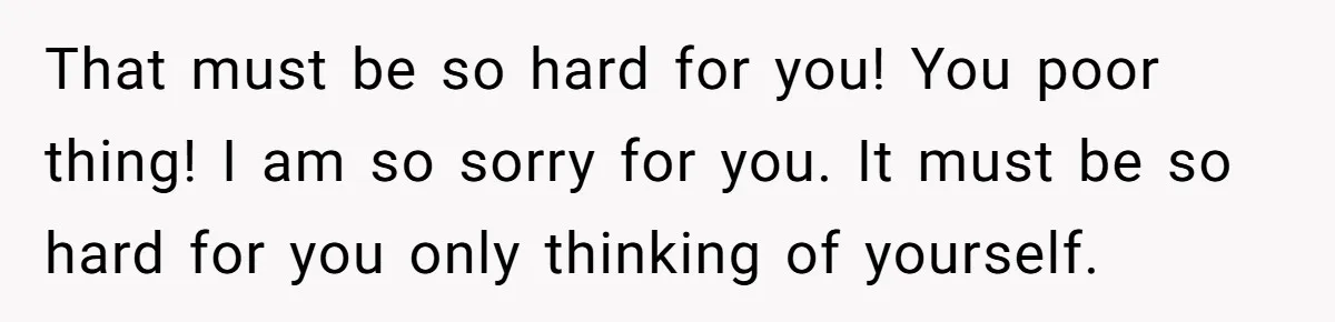 That must be so hard for you! You poor thing! I am so sorry for you. It must be so hard for you only thinking of yourself.