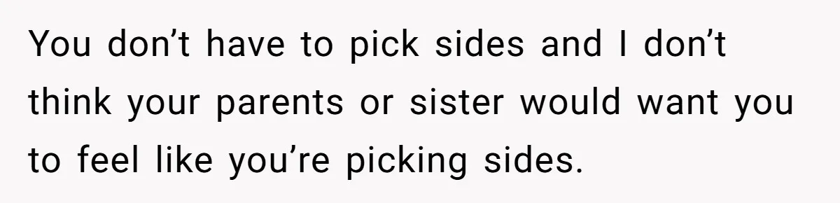 You don’t have to pick sides and I don’t think your parents or sister would want you to feel like you’re picking sides.