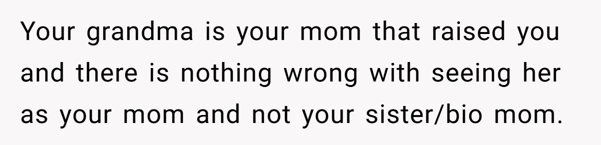 Your grandma is your mom that raised you and there is nothing wrong with seeing her as your mom and not your sister/bio mom.