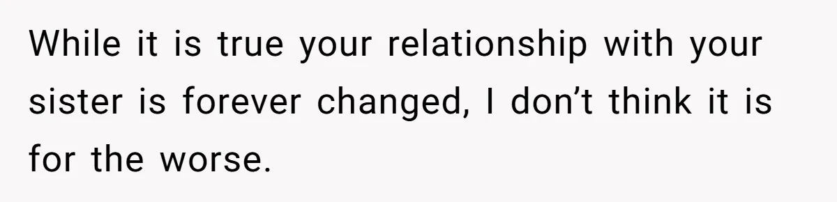 While it is true your relationship with your sister is forever changed, I don’t think it is for the worse.