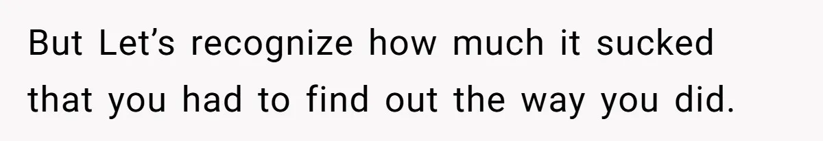 But Let’s recognize how much it sucked that you had to find out the way you did.